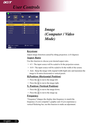 Page 2222English ...
User Controls
Keystone
Adjust image distortion caused by tilting projection. (±16 degrees)
Aspect Ratio
Use this function to choose your desired aspect ratio.
44:3 : The input source will be scaled to fit the projection screen.
416:9 : The input source will be scaled to fit the width of the screen.
4Auto : Keep the image with original width-higth ratio and maximize the
image to fit native horizontal or vertical pixels.
H.Position (Horizontal Position)
4
Press the  to move the image left....