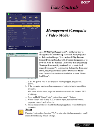 Page 2727... English
User Controls
Management (Computer
/ Video Mode)
Acer My Start-up Screen is a PC utility for user to
change the default start-up screen of Acer projector
to their desired image. You can install  My Start-up
Screen  from the bundled CD. Connect  the projector to
your PC with the bundled USB cable then execute  My
Start-up Screen  utility to download your desired
image from your PC to projector. Before the download
starts, the projector must enter “Download 
Mode”
first. Please follow the...