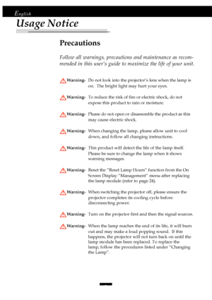 Page 22
English
Usage Notice
Precautions
Follow all warnings, precautions and maintenance as recom-
mended in this user’s guide to maximize the life of your unit.
Warning-Do not look into the projector’s lens when the lamp is
on.  The bright light may hurt your eyes.
Warning-To reduce the risk of fire or electric shock, do not
expose this product to rain or moisture.
Warning-Please do not open or disassemble the product as this
may cause electric shock.
Warning-When changing the lamp, please allow unit to...