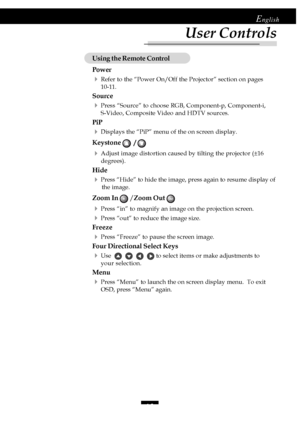 Page 1515
English
Using the Remote Control
Power
4Refer to the “Power On/Off the Projector” section on pages
10-11.
Source
4Press “Source” to choose RGB, Component-p, Component-i,
S-Video, Composite Video and HDTV sources.
PiP
4Displays the “PiP” menu of the on screen display.
Keystone   / 
4Adjust image distortion caused by tilting the projector (±16
degrees).
Hide
4Press “Hide” to hide the image, press again to resume display of
           the image.
Zoom In   / Zoom Out 
4Press “in” to magnify an image on...