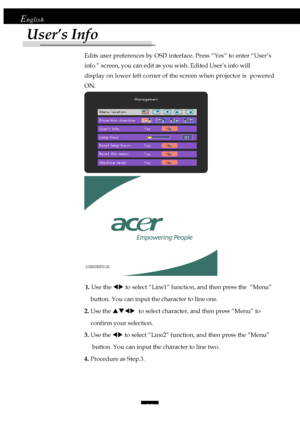 Page 1818
English
Edits user preferences by OSD interface. Press “Yes” to enter “User’s
info.” screen, you can edit as you wish. Edited User’s info will
display on lower left corner of the screen when projector is  powered
ON.
             1. Use the WX to select “Line1” function, and then press the  “Menu”
    button. You can input the character to line one.
2. Use the STWX  to select character, and then press “Menu” to
    confirm your selection.
3. Use the WX to select “Line2” function, and then press the...