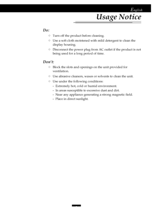 Page 33
English
Do:
™Turn off the product before cleaning.
™Use a soft cloth moistened with mild detergent to clean the
display housing.
™Disconnect the power plug from AC outlet if the product is not
being used for a long period of time.
Don’t:
™Block the slots and openings on the unit provided for
ventilation.
™Use abrasive cleaners, waxes or solvents to clean the unit.
™Use under the following conditions:
- Extremely hot, cold or humid environment.
- In areas susceptible to excessive dust and dirt.
- Near...