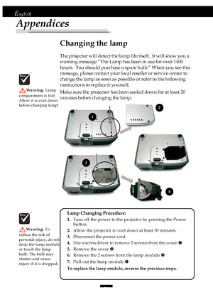 Page 3030
English
Appendices
Changing the lamp
The projector will detect the lamp life itself.  It will show you a
warning message “The Lamp has been in use for over 1400
hours.  You should purchase a spare bulb.” When you see this
message, please contact your local reseller or service center to
change the lamp as soon as possible or refer to the following
instructions to replace it yourself.
Make sure the projector has been cooled down for at least 30
minutes before changing the lamp.
Warning: Lamp
compartment...