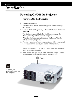 Page 1010
English
Installation
Power 1
Powering On the Projector
1.Remove the lens cap.
2.Ensure that the power cord and signal cable are securely
connected.
3.Turn on the lamp by pressing “Power” button on the control
panel. X
The startup screen will display for 20 seconds and the
Power/Standby indicator will flash green.
When the startup screen disappears, the Power/Standby
indicator will turn green.
4.Turn on your source (computer, notebook, video player ,etc.).
The projector will detect your source...