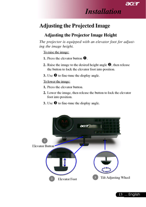 Page 1313... English
Adjusting the Projected Image
Adjusting the Projector Image Height
Elevator Foot
 1
23
Elevator Button
The projector is equipped with an elevator foot for adjust-
ing the image height.
To raise the image:
1.Press the elevator button 
n.
2.Raise the image to the desired height angle o, then release
the button to lock the elevator foot into position.
3.Use 
p to fine-tune the display angle.
To lower the image:
1.Press the elevator button.
2.Lower the image, then release the button to lock the...