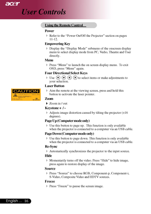 Page 1616English ...
User Controls
Using the Remote Control
Power
4Refer to the “Power On/Off the Projector” section on pages
11-12.
Empowering  Key
4Display the “Display Mode” submenu of the onscreen display
menu to select display mode from PC, Vedio, Theatre and User
directly.
Menu
4Press “Menu” to launch the on screen display menu.  To exit
OSD, press “Menu” again.
Four Directional Select Keys
4Use         to select items or make adjustments to
your selection.
Laser Button
4Aim the remote at the viewing...