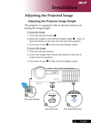 Page 15
13... English

Installation

Adjusting the Projected Image
Adjusting the Projector Image Height
The projector is equipped with an elevator foot for ad-
justing the image height.
 To raise the image:
1.  Press the elevator button .
2.  Raise  the  image  to  the  desired  height  angle  ,  then  re-
lease the button to lock the elevator foot into position.
3.  Use screw in feet  to ﬁne-tune the display angle. 
 To lower the image:
1.  Press the elevator button.
2.  Lower the image, then release the...