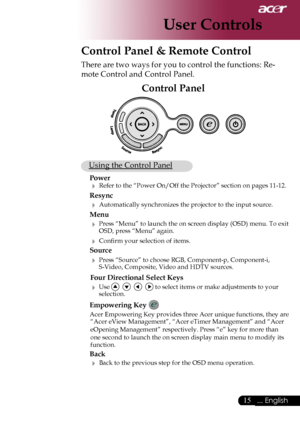 Page 17
15... English

User Controls
Control Panel & Remote Control
There are two ways for you to control the functions: Re-
mote Control and Control Panel.
Control Panel
 Using the Control Panel
Power
 Refer to the “Power On/Off the Projector” section on pages 11-12.
Resync
 Automatically synchronizes the projector to the input source.
Menu 
 Press “Menu” to launch the on screen display (OSD) menu. To exit OSD, press “Menu” again.
 Conﬁrm your selection of items.
Source 
 Press “Source” to choose RGB,...