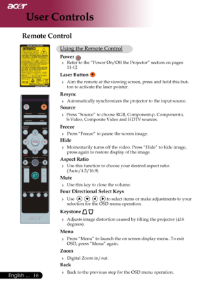 Page 18
16English ...

User Controls

Using the Remote Control
Power 
 Refer to the “Power On/Off the Projector” section on pages 11-12
Laser Button  
 Aim the remote at the viewing screen, press and hold this but-ton to activate the laser pointer.
Resync
 Automatically synchronizes the projector to the input source.
Source 
 Press “Source” to choose RGB, Component-p, Component-i, S-Video, Composite Video and HDTV sources.
Freeze
 Press “Freeze” to pause the screen image.
Hide
 Momentarily turns off the...