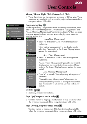 Page 19
17... English

User Controls

Mouse / Mouse Right Click / Mouse Left Click 
 These  functions  are  the  same  as  a  mouse  of  PC  or  Mac. These functions are available only when the projector is connected to a computer via an USB cable.
Empowering Key 
Acer Empowering Key provides three Acer unique functions, they are “Acer eView Management”, “Acer eTimer Management” and 
“Acer eOpening Management” respectively. Press “e” key for more 
than one second to launch the on screen display main menu to...