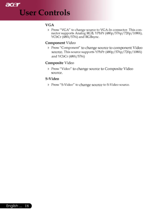 Page 20
18English ...

User Controls

VGA
 Press “VGA” to change source to VGA-In connector. This con-nector supports Analog RGB, YPbPr (480p/576p/720p/1080i), YCbCr (480i/576i) and RGBsync.
Component Video
 Press “Component” to change source to component Video 
source. This source supports YPbPr (480p/576p/720p/1080i) 
and YCbCr (480i/576i)
Composite Video
 Press “Video” to change source to Composite Video 
source.
S-Video
 Press “S-Video” to change source to S-Video source.
Downloaded From...