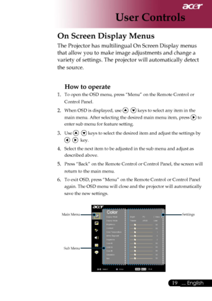 Page 21
19... English

User Controls

On Screen Display Menus
Main Menu
Sub Menu
Settings
The Projector has multilingual On Screen Display menus 
that allow you to make image adjustments and change a 
variety of settings. The projector will automatically detect 
the source. 
How to operate 
1.  To open the OSD menu, press “Menu” on the Remote Control or 
Control Panel.
2. When OSD is displayed, use    keys to select any item in the 
main menu. After selecting the desired main menu item, press  to 
enter sub...