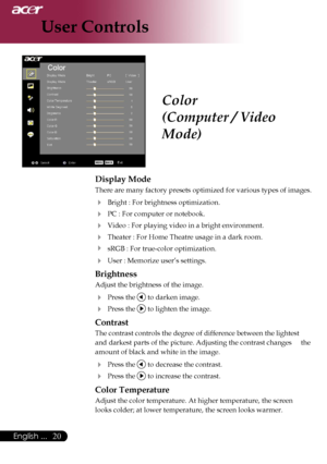 Page 22
20English ...

User Controls

Color
(Computer / Video 
Mode)
Display Mode
There are many factory presets optimized for various types of images. 
  Bright : For brightness optimization.
  PC : For computer or notebook.
  Video : For playing video in a bright environment.
 Theater : For Home Theatre usage in a dark room.
  sRGB : For true-color optimization.
 User : Memorize user’s settings.
Brightness
Adjust the brightness of the image.
 Press the  to darken image.
 Press the  to lighten the...