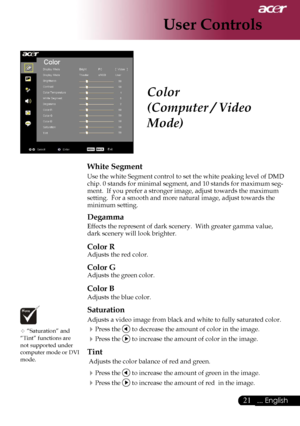 Page 23
21... English

User Controls

Color
(Computer / Video 
Mode)
White Segment
Use the white Segment control to set the white peaking level of DMD chip. 0 stands for minimal segment, and 10 stands for maximum seg-ment.  If you prefer a stronger image, adjust towards the maximum setting.  For a smooth and more natural image, adjust towards the minimum setting.
Degamma
Effects the represent of dark scenery.  With greater gamma value, dark scenery will look brighter.
Color R
Adjusts the red color. 
Color G...