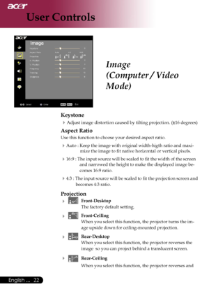 Page 24
22English ...

User Controls

Image
(Computer / Video 
Mode)
Keystone
Adjust image distortion caused by tilting projection. (±16 degrees)
Aspect Ratio
Use this function to choose your desired aspect ratio.
Auto : Keep the image with original width-higth ratio and maxi-
mize the image to fit native horizontal or vertical pixels.
16:9 : The input source will be scaled to fit the width of the screen 
and narrowed the height to make the displayed image be-
comes 16:9 ratio.
4:3 : The input source will...