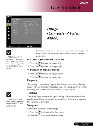 Page 25
23... English

User Controls

Image
(Computer / Video 
Mode)
 “H. Position”, “V. Position”, “Frequency” and “ Tracking” func-tions are not supported under DVI and Video mode.
 “Sharpness” func-tions is not supported 
under DVI and Com-puter mode.
turns the image upside down at same time. You can project 
from behind a translucent screen with ceiling mounted 
projection.
H. Position (Horizontal Position)
 Press the  to move the image left.
 Press the  to move the image right.
V. Position (Vertical...