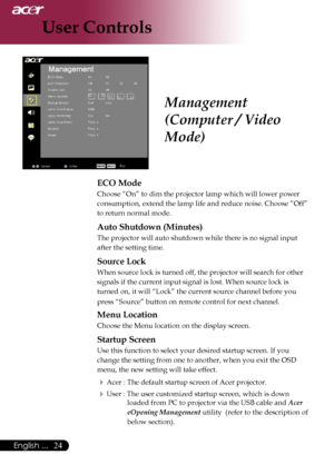 Page 26
24English ...

User Controls

ECO Mode
Choose “On” to dim the projector lamp which will lower power 
consumption, extend the lamp life and reduce noise. Choose ”Off” 
to return normal mode.
Auto Shutdown (Minutes)
The projector will auto shutdown while there is no signal input 
after the setting time.
Source Lock
When source lock is turned off, the projector will search for other 
signals if the current input signal is lost. When source lock is 
turned on, it will “Lock” the current source channel...