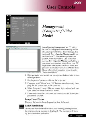 Page 27
25... English

User Controls

Acer eOpening Management is a PC utility  
for user to change the default startup screen 
of Acer projector to their desired image. You 
can install Acer eOpening Management from 
the bundled CD. Connect the projector to 
your PC with the bundled USB cable then 
execute Acer eOpening Management utility to 
download your desired image from your PC 
to projector. Before the download starts, the 
projector must enter “Download Mode” first. 
Please follow the instruction below...