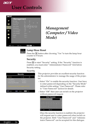 Page 28
26English ...

User Controls

Management 
(Computer / Video 
Mode)
Lamp Hour Reset
 Press the  button after choosing “Yes ”to turn the lamp hour counter to 0 hours.
Security
Press  to start “Security” setting. If the “Security” function is 
enabled, you must enter “Administrator Password” first before 
Security setting.
Security
This projector provides an excellent security function 
for the administrator to manage the usage of the projec-
tor.
Select “On” to enable the security function. User have 
to...