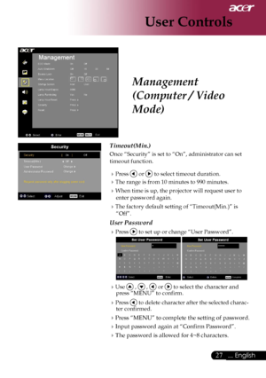 Page 29
27... English

User Controls

Management 
(Computer / Video 
Mode)
Timeout(Min.)
Once “Security” is set to “On”, administrator can set 
timeout function.
Press  or  to select timeout duration.
The range is from 10 minutes to 990 minutes.
When time is up, the projector will request user to 
enter password again.
The factory default setting of “Timeout(Min.)” is 
“Off”.
User Password
Press  to set up or change “User Password”.
  
Use  ,  ,  or  to select the character and press “MENU” to confirm....