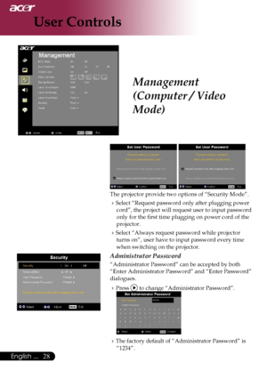 Page 30
28English ...

User Controls

Management 
(Computer / Video 
Mode)
 
The projector provide two options of “Security Mode”.
Select “Request password only after plugging power 
cord”, the project will request user to input password 
only for the first time plugging on power cord of the 
projector.
Select “Always request password while projector 
turns on”, user have to input password every time 
when switching on the projector.
Administrator Password
“Administrator Password” can be accepted by both...