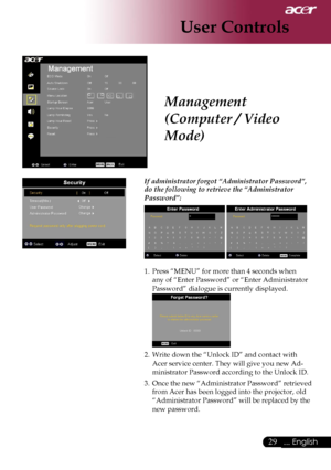 Page 31
29... English

User Controls

Management 
(Computer / Video 
Mode)
 If administrator forgot “Administrator Password”, 
do the following to retrieve the “Administrator 
Password”:
  
1. Press “MENU” for more than 4 seconds when 
any of “Enter Password” or “Enter Administrator 
Password” dialogue is currently displayed. 
 
2. Write down the “Unlock ID” and contact with 
Acer service center. They will give you new Ad-
ministrator Password according to the Unlock ID.
3. Once the new “Administrator Password”...