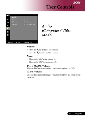 Page 33
31... English

User Controls

Audio
(Computer / Video 
Mode)
Volume
 Press the  to decrease the volume.
 Press the  to increase the volume.
Mute
 Choose the “On” to turn mute on.
 Choose the “Off” to turn mute off. 
Power On/Off Volume
Choose this function to adjust volume when power on/off.
Alarm Volume
Choose this function to adjust volume when there are errors of the 
projector.
Downloaded From projector-manual.com Acer Manuals 