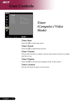 Page 34
32English ...

User Controls

Timer
(Computer / Video 
Mode)
Timer Start
Press the  to start/stop timer.
Timer Period
Press the  to adjust timer period.
Timer Volume
Choose this function to adjust volume when timer function is enable 
and time is up.
Timer Display
Press the  to choose timer display mode on the screen.
Timer Location
Choose the timer location on the screen.
Downloaded From projector-manual.com Acer Manuals 