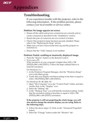 Page 36
34English ...

Appendices

Troubleshooting
If you experience trouble with the projector, refer to the 
following information.  If the problem persists, please 
contact your local reseller or service center.
Problem: No image appears on screen.
 Ensure all the cables and power connections are correctly and se-
curely connected as described in the “Installation” section.
 Ensure the pins of connectors are not crooked or broken.
 Check if the projection lamp has been securely installed. Please refer to...