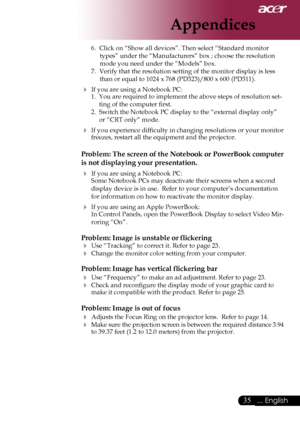 Page 37
35... English

Appendices

6.  Click on “Show all devices”. Then select “Standard monitor 
types” under the “Manufacturers” box ; choose the resolution 
mode you need under the “Models” box. 
7.  Verify that the resolution setting of the monitor display is less 
than or equal to 1024 x 768 (PD323)/800 x 600 (PD311).
 If you are using a Notebook PC:1.  You are required to implement the above steps of resolution set-
ting of the computer ﬁrst.
2.  Switch the Notebook PC display to the “external display...