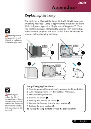 Page 39
37... English

Appendices

Replacing the lamp
The projector will detect the lamp life itself.  It will show you 
a warning message “Lamp is approaching the end of its useful 
life in full power operation. Replacement Suggested!” When 
you see this message, changing the lamp as soon as possible. 
Make sure the projector has been cooled down for at least 30 
minutes before changing the lamp. Warning: Lamp 
compartment is hot!  Allow it to cool down before changing lamp!
Warning: To 
reduce the risk of...