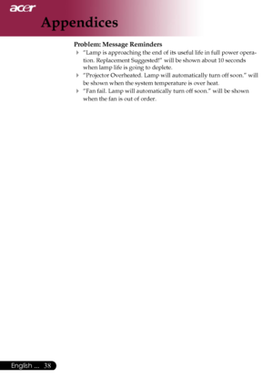 Page 40
38English ...

Appendices

Problem: Message Reminders
 “Lamp is approaching the end of its useful life in full power opera-
tion. Replacement Suggested!” will be shown about 10 seconds 
when lamp life is going to deplete.
 “Projector Overheated. Lamp will automatically turn off soon.” will 
be shown when the system temperature is over heat.
 “Fan fail. Lamp will automatically turn off soon.” will be shown 
when the fan is out of order.
Downloaded From projector-manual.com Acer Manuals 
