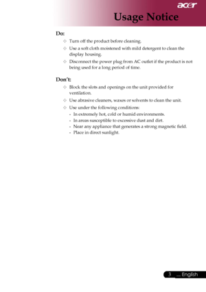 Page 5
3... English

Usage Notice

Do:
  Turn off the product before cleaning.
  Use a soft cloth moistened with mild detergent to clean the  
    display housing.
  Disconnect the power plug from AC outlet if the product is not  
    being used for a long period of time.
Don’t:
  Block the slots and openings on the unit provided for    
    ventilation.
  Use abrasive cleaners, waxes or solvents to clean the unit.
  Use under the following conditions:
   -  In extremely hot, cold or humid environments....