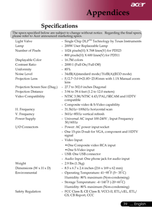 Page 41
39... English

Appendices

Speciﬁcations
The specs speciﬁed below are subject to change without notice.  Regarding the ﬁnal specs, please refer to Acer announced marketing specs.
Light Valve -  Single Chip DLPTM Technology by Texas Instruments
Lamp -  200W User Replaceable Lamp
Number of Pixels -  1024 pixels(H) X 768 lines(V) for PD323
  - 800 pixels(H) X 600 lines(V) for PD311
Displayable Color -  16.7M colors
Contrast Ratio -  2000:1 (Full On/Full Off)
Uniformity -  85% 
Noise Level -...