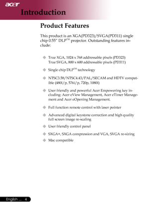 Page 6
4English ...

Introduction

Product Features
 
This product is an XGA(PD323)/SVGA(PD311) single 
chip 0.55” DLPTM projector. Outstanding features in-
clude:
 True XGA, 1024 x 768 addressable pixels (PD323)   
True SVGA, 800 x 600 addressable pixels (PD311)
 Single chip DLPTM technology
 NTSC3.58/NTSC4.43/PAL/SECAM and HDTV compat-
ible (480i/p, 576i/p, 720p, 1080i)
  User friendly and powerful Acer Empowering key in-
cluding: Acer eView Management, Acer eTimer Manage-
ment and Acer eOpening...