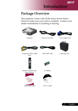 Page 7
5... English

Introduction

Package Overview
This projector comes with all the items shown below.  
Check to make sure your unit is complete.  Contact your 
dealer immediately if anything is missing.
Power Cord 1.8mVGA Cable 1.8m
Composite Video Cable 2.0m
Projector
Remote Control withLaser Pointer2 x Battery
Carrying Case
User’s GuideQuick Start Card
USB Cable 1.8m
Downloaded From projector-manual.com Acer Manuals 