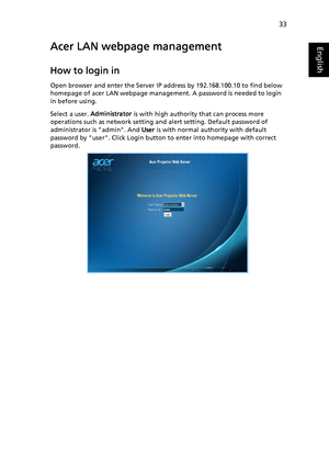 Page 4333
EnglishAcer LAN webpage management
How to login in
Open browser and enter the Server IP address by 192.168.100.10 to find below 
homepage of acer LAN webpage management. A password is needed to login 
in before using.
Select a user. Administrator is with high authority that can process more 
operations such as network setting and alert setting. Default password of 
administrator is admin. And User is with normal authority with default 
password by user. Click Login button to enter into homepage with...