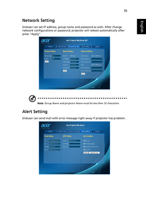 Page 4535
EnglishNetwork Setting
Enduser can set IP address, group name and password as wish. After change 
network configurations or password, projector will reboot automatically after 
press Apply.
Note: Group Name and projector Name must be less then 32 characters.
Alert Setting
Enduser can send mail with error message right away if projector has problem.
Downloaded From projector-manual.com Acer Manuals 
