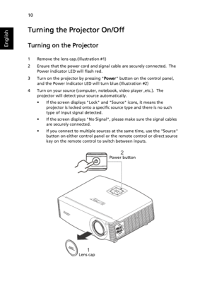 Page 2010
English
Turning the Projector On/Off
Turning on the Projector
1 Remove the lens cap.(Illustration #1)
2 Ensure that the power cord and signal cable are securely connected.  The 
Power indicator LED will flash red.
3 Turn on the projector by pressing Power button on the control panel, 
and the Power indicator LED will turn blue.(Illustration #2)
4 Turn on your source (computer, notebook, video player ,etc.).  The 
projector will detect your source automatically.
• If the screen displays Lock and Source...