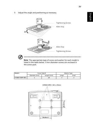 Page 5039
English5 Adjust the angle and positioning as necessary.
Note: The appropriate type of screw and washer for each model is 
listed in the table below. 3 mm diameter screws are enclosed in 
the screw pack.
Models Screw Type B Washer Type
Diameter (mm) Length (mm) Large Small
P7500/F150/PF-801 3 20 V V
Tightening Screw
Allen Key
Allen Key
Tightening Screw
³140.00mm
82.52mm
SCREW SPEC. M3 x 20mm
Downloaded From projector-manual.com Acer Manuals 