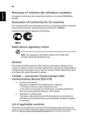 Page 58   48
English
Remarque à lintention des utilisateurs canadiens
Cet appareil numérique de la classe B est conforme a la norme NMB-003 du 
Canada.
Declaration of Conformity for EU countries
Acer hereby declares that this projector series is in compliance with the essential 
requirements and other relevant provisions of Directive 1999/5/EC.
Compliant with Russian regulatory certification
Radio device regulatory notice
Note: The regulatory information below is for models with 
wireless LAN and/or Bluetooth...