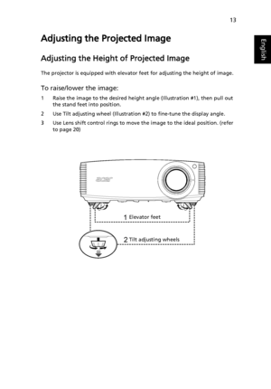 Page 2313
EnglishAdjusting the Projected Image
Adjusting the Height of Projected Image
The projector is equipped with elevator feet for adjusting the height of image.
To raise/lower the image:
1 Raise the image to the desired height angle (Illustration #1), then pull out 
the stand feet into position.
2 Use Tilt adjusting wheel (Illustration #2) to fine-tune the display angle.
3 Use Lens shift control rings to move the image to the ideal position. (refer 
to page 20)
1
2Elevator feet
Tilt adjusting wheels...