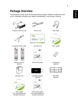 Page 133
EnglishPackage Overview
This projector comes with all the items shown below. Check to make sure your 
unit is complete. Contact your dealer immediately if any thing is missing.
Projector with lens cap Power cord VGA cable
Composite video cable Security card User’s guide
Remote control 
(option)Quick start guide 2 x Batteries 
(option)
Carrying case USB WiFi adapter 
(option)Dust filter 
(option)
Users guide 
(for multi-media and 
wireless functions)Quick start guide
(for multi-media and 
wireless...