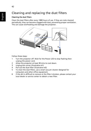 Page 52   42
English
Cleaning and replacing the dust filters
Cleaning the dust filters
Clean the dust filters after every 1000 hours of use. If they are note cleaned 
periodically, they can become clogged with dust, preventing proper ventilation.  
This can cause overheating and damage the projector.
Follow these steps:
1 Turn the projector off. Wait for the Power LED to stop flashing then 
unplug the power cord.
2 Allow the projector at least 30 mins to cool down.
3 Unplug the corner (Illustration #1)
4 Pull...