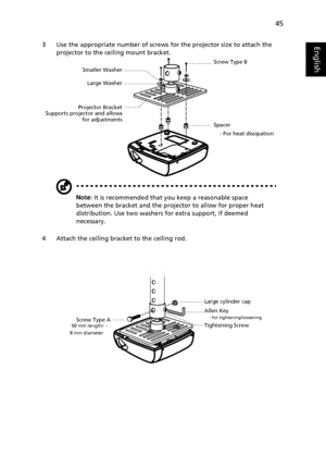 Page 5545
English3 Use the appropriate number of screws for the projector size to attach the 
projector to the ceiling mount bracket.
Note: It is recommended that you keep a reasonable space 
between the bracket and the projector to allow for proper heat 
distribution. Use two washers for extra support, if deemed 
necessary.
4 Attach the ceiling bracket to the ceiling rod.
-   
Smaller Washer
Projector BracketLarge Washer
Supports projector and allows
for adjustmentsScrew Type B
Spacer
    - For heat...