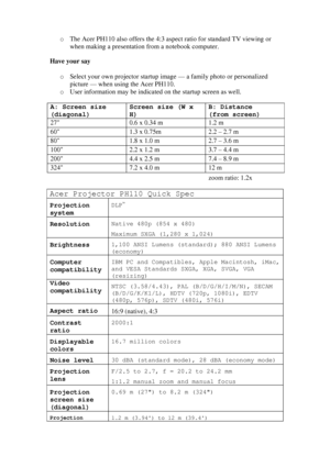 Page 2o The Acer PH110 also offers the 4:3 aspect ratio for standard TV viewing or 
when making a presentation from a notebook computer. 
 
Have your say 
 
o Select your own projector startup image — a family photo or personalized 
picture — when using the Acer PH110. 
o User information may be indicated on the startup screen as well. 
 
A: Screen size 
(diagonal) Screen size (W x 
H) B: Distance 
(from screen) 
27  0.6 x 0.34 m  1.2 m 
60  1.3 x 0.75m  2.2 – 2.7 m 
80  1.8 x 1.0 m  2.7 – 3.6 m 
100  2.2 x...