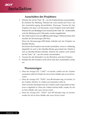 Page 12
Deutsch...12
Installation
Ausschalten des Projektors:
1. Drücken Sie auf die Taste   , um die Projektorlampe auszuschalten.
Es erscheint die Meldung Drücken Sie noch einmal auf Power, um
den Ausschaltvorgang abzuschließen. Warnung: Trennen Sie den
Projektor erst dann vom Stromnetz, wenn Projektor nicht mehr läuft.
Drücken Sie zum Bestätigen noch einmal auf die Taste  
 . Anderenfalls
wird die Meldung nach 5 Sekunden wieder ausgeblendet.
2. Die Lüfter laufen noch etwa  60 Sekunden länger. Während dieser...