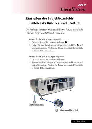 Page 13
 ... Deutsch
13
Installation
Einstellen des Projektionsbilds
Einstellen der Höhe des Projektionsbilds
Der Projektor hat einen höhenverstellbaren Fuß, so dass Sie die
Höhe des Projektionsbilds ändern können.
So wird der Projektor höher eingestellt:
1. Drücken Sie auf die Höheneinstelltaste 
1.
2. Heben Sie den Projektor auf die gewünschte Höhe 
2, und
lassen Sie in dieser Position die Tasten los, um die Einstellfüße
in dieser Höhe einzurasten.
So wird der Projektor niedriger eingestellt:
1. Drücken Sie...
