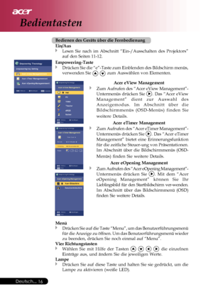 Page 16
Deutsch...16
Bedientasten
Bedienen des Geräts über die Fernbedienung
Ein/Aus
Lesen Sie nach im Abschnitt “Ein-/Ausschalten des Projektors”
auf den Seiten 11-12.
Empowering-Taste
Drücken Sie die “e”-Taste zum Einblenden des Bildschirm menü\
s,
verwenden Sie 
  zum Auswählen von Elementen.
Menü
Drücken Sie auf die Taste “Menu”, um das Benutzerführungsmen\
ü
für die Anzeige zu öffnen. Um das Benutzerführungsmenü wiede\
r
zu beenden, drücken Sie noch einmal auf “Menu”.
Vier Richtungstasten
Wählen Sie mit...