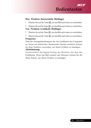 Page 23
 ... Deutsch
23
Hor. Position (horizontale Bildlage)
Drücken Sie auf die Taste , um das Bild nach links zu verschieben.
Drücken Sie auf die Taste , um das Bild nach rechts zu verschieben.
Ver. Position (vertikale Bildlage)
Drücken Sie auf die Taste , um das Bild nach unten zu verschieben.
Drücken Sie auf die Taste , um das Bild nach oben zu verschieben.
Frequenz
Passt die Anzeigedatenfrequenz der der Grafikkarte des Computers
an. Wenn ein senkrechter, flimmernder Streifen erscheint, können
Sie diese...